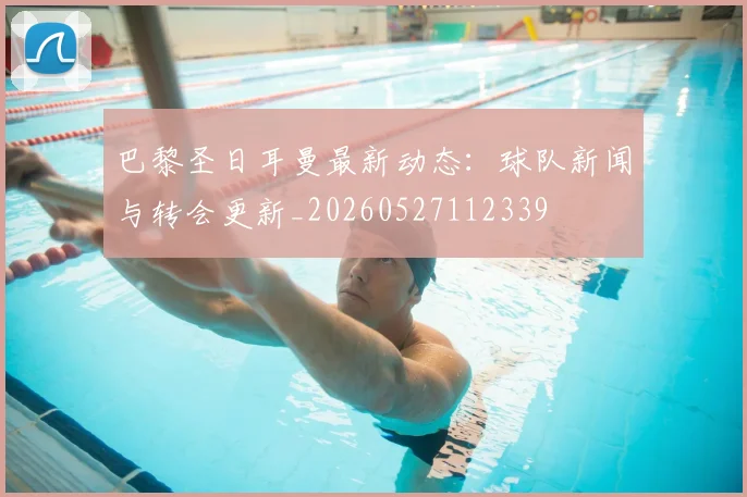 巴黎圣日耳曼最新动态:球队新闻与转会更新_20260527112339
