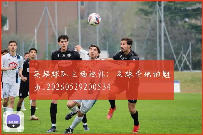 英超球队主场巡礼:足球圣地的魅力_20260529200534