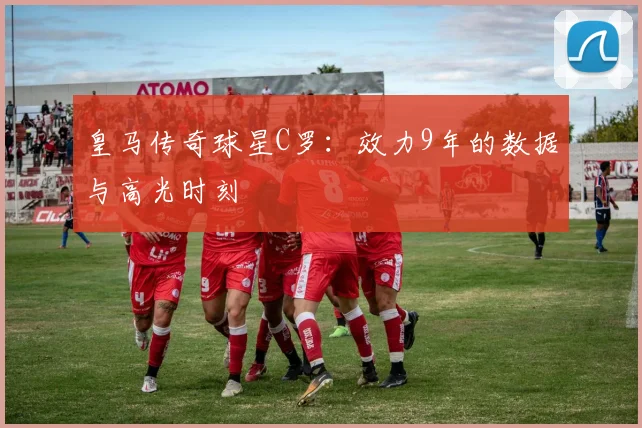 皇马传奇球星C罗：效力9年的数据与高光时刻
