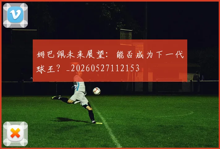姆巴佩未来展望：能否成为下一代球王？_20260527112153