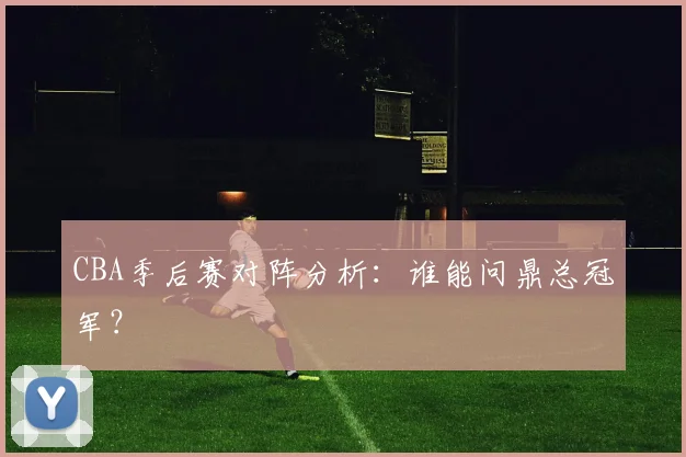 CBA季后赛对阵分析:谁能问鼎总冠军?