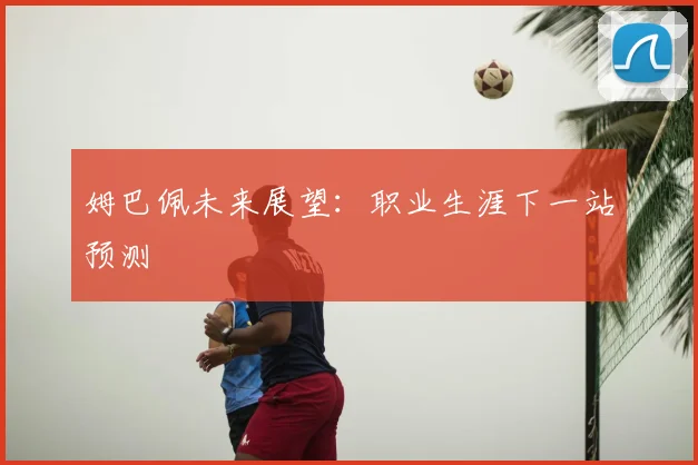 姆巴佩未来展望:职业生涯下一站预测