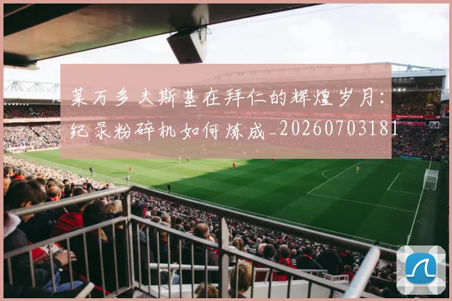 莱万多夫斯基在拜仁的辉煌岁月：纪录粉碎机如何炼成_20260703181801