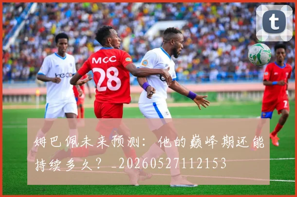 姆巴佩未来预测:他的巅峰期还能持续多久?_20260527112153