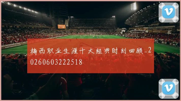 梅西职业生涯十大经典时刻回顾_20260603222518