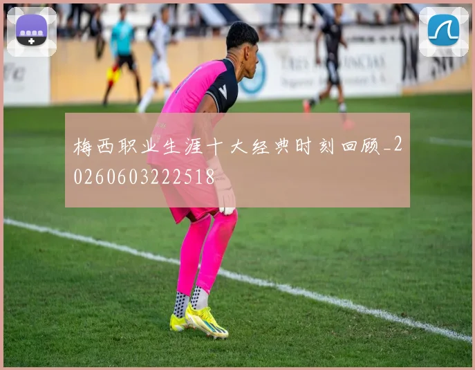 梅西职业生涯十大经典时刻回顾_20260603222518
