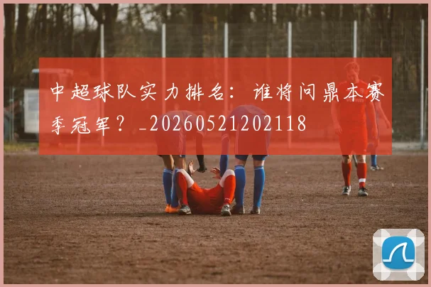 中超球队实力排名:谁将问鼎本赛季冠军?_20260521202118