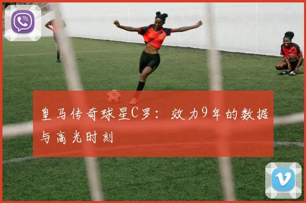 皇马传奇球星C罗:效力9年的数据与高光时刻